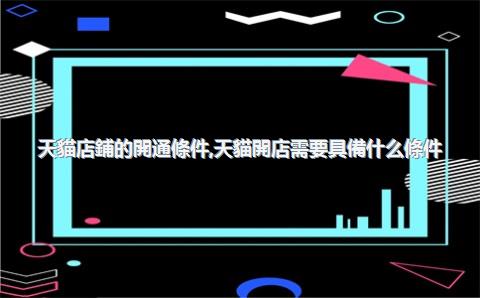 天貓店鋪的開通條件，天貓開店需要具備什么條件