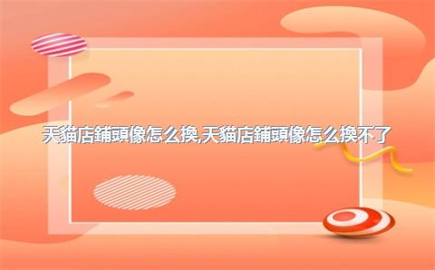 天貓店鋪頭像怎么換，天貓店鋪頭像怎么換不了