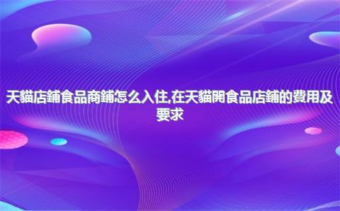 天貓店鋪食品商鋪怎么入住，在天貓開食品店鋪的費用及要求