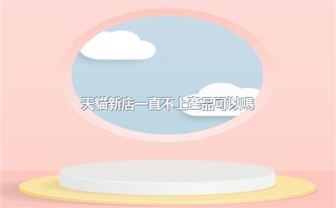 天貓新店一直不上產品可以嗎？天貓新店扶持期是多久？