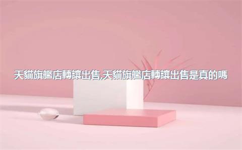 天貓旗艦店轉讓出售，天貓旗艦店轉讓出售是真的嗎