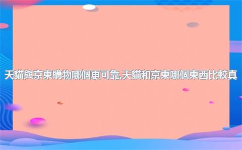 天貓與京東購物哪個更可靠，天貓和京東哪個東西比較真