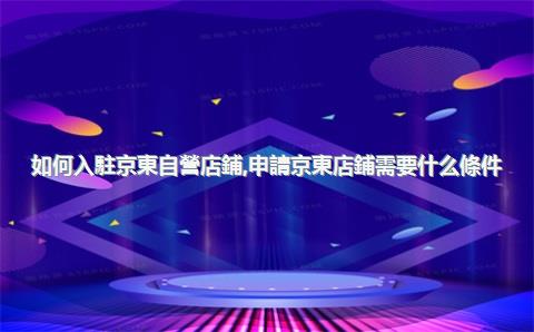 如何入駐京東自營店鋪，申請京東店鋪需要什么條件