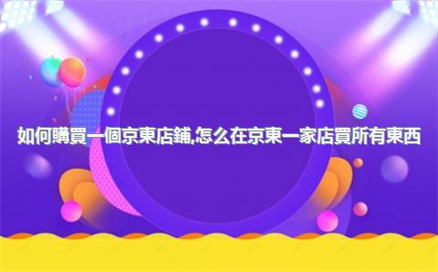 如何購買一個京東店鋪，怎么在京東一家店買所有東西