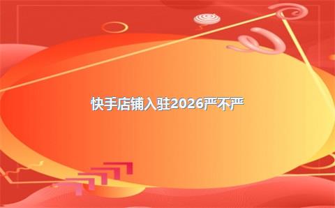 快手店铺入驻2026严不严？