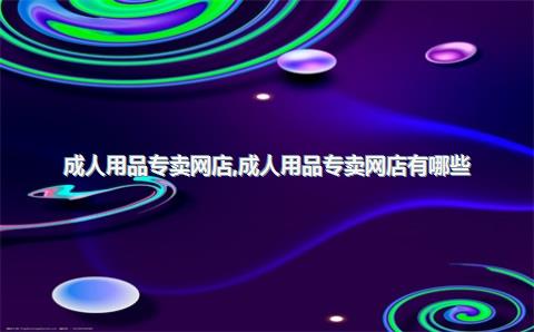 成人用品专卖网店，成人用品专卖网店有哪些