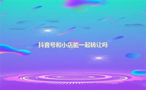 抖音号和小店能一起转让吗？