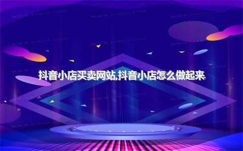 抖音小店买卖网站，抖音小店怎么做起来