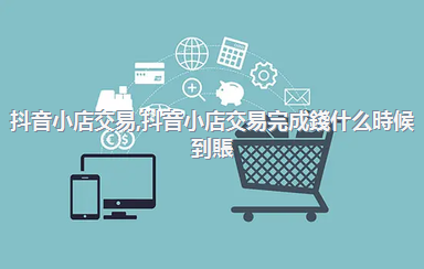 抖音小店交易，抖音小店交易完成錢什么時候到賬