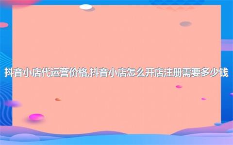 抖音小店代运营价格，抖音小店怎么开店注册需要多少钱
