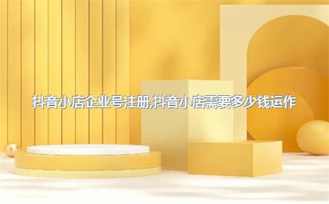 抖音小店企业号注册，抖音小店需要多少钱运作