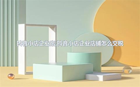 抖音小店企业店，抖音小店企业店铺怎么交税