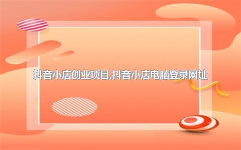 抖音小店创业项目，抖音小店电脑登录网址