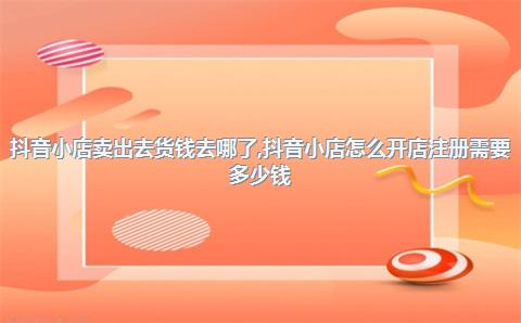 抖音小店卖出去货钱去哪了，抖音小店怎么开店注册需要多少钱