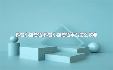 抖音小店卖货，抖音小店卖货平台怎么收费