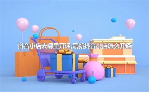 抖音小店去哪里开通，最新抖音小店怎么开通
