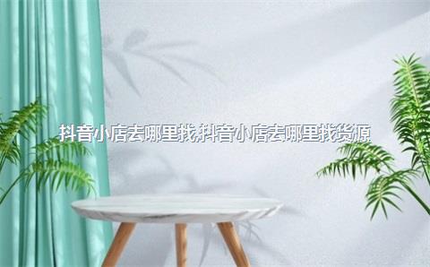抖音小店去哪里找，抖音小店去哪里找货源