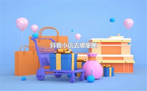 抖音小店去哪里開(kāi)通，最新抖音小店怎么開(kāi)通