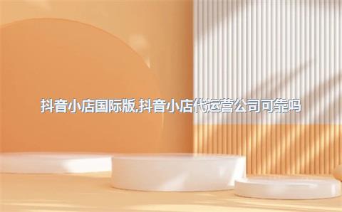抖音小店国际版，抖音小店代运营公司可靠吗
