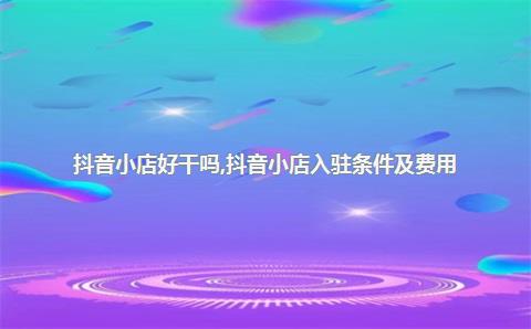 抖音小店好干吗，抖音小店入驻条件及费用