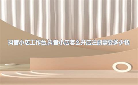 抖音小店工作台，抖音小店怎么开店注册需要多少钱