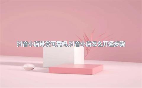 抖音小店带货可靠吗，抖音小店怎么开通步骤