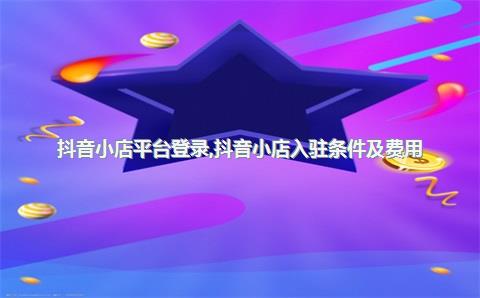 抖音小店平台登录，抖音小店入驻条件及费用