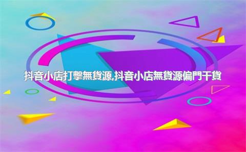 抖音小店打擊無貨源，抖音小店無貨源偏門干貨