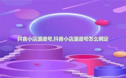 抖音小店渠道号，抖音小店渠道号怎么绑定