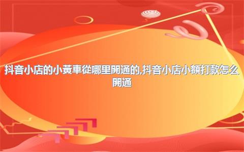 抖音小店的小黃車從哪里開通的，抖音小店小額打款怎么開通