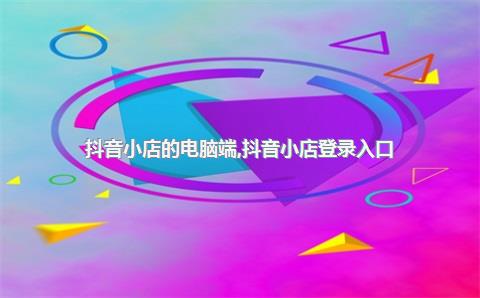 抖音小店的电脑端，抖音小店登录入口