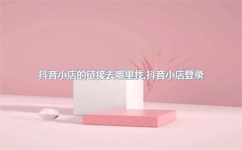 抖音小店的链接去哪里找，抖音小店登录