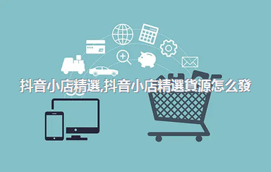 抖音小店精選，抖音小店精選貨源怎么發(fā)貨