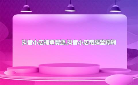 抖音小店補單資源，抖音小店電腦登錄網(wǎng)址