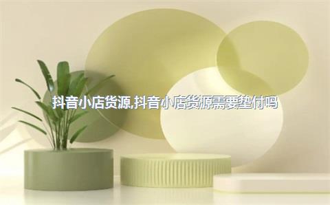 抖音小店货源，抖音小店货源需要垫付吗