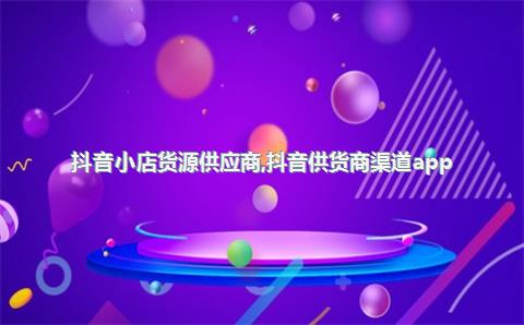 抖音小店货源供应商，抖音供货商渠道app