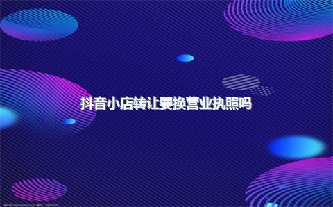 抖音小店转让要换营业执照吗？