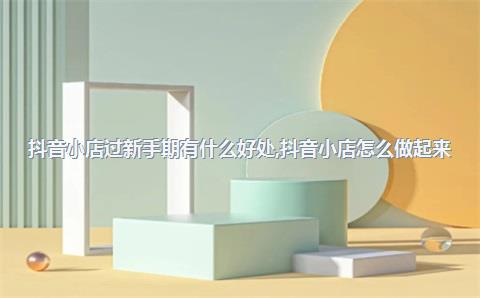 抖音小店过新手期有什么好处，抖音小店怎么做起来