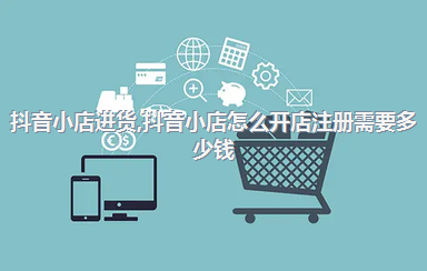 抖音小店进货，抖音小店怎么开店注册需要多少钱
