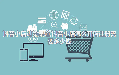 抖音小店进货渠道，抖音小店怎么开店注册需要多少钱