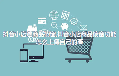 抖音小店進商品櫥窗，抖音小店商品櫥窗功能怎么上傳自己的產(chǎn)品