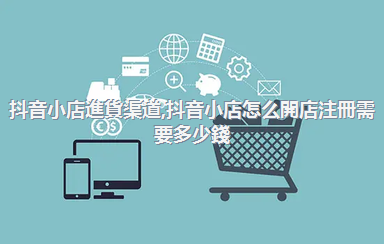抖音小店進貨渠道，抖音小店怎么開店注冊需要多少錢