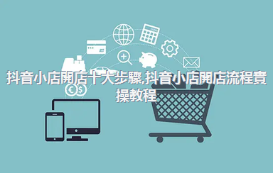 抖音小店開店十大步驟，抖音小店開店流程實操教程