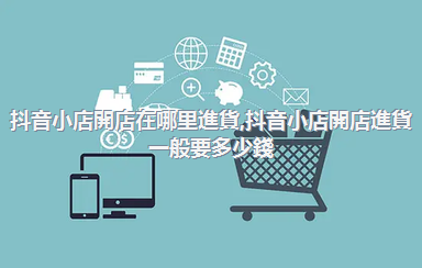 抖音小店開店在哪里進貨，抖音小店開店進貨一般要多少錢