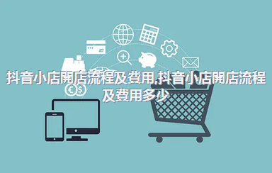 抖音小店開店流程及費用，抖音小店開店流程及費用多少