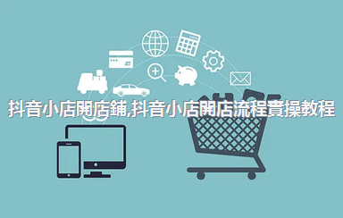 抖音小店開店鋪，抖音小店開店流程實操教程