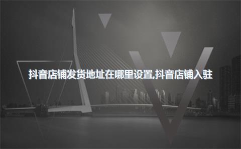 抖音店铺发货地址在哪里设置，抖音店铺入驻