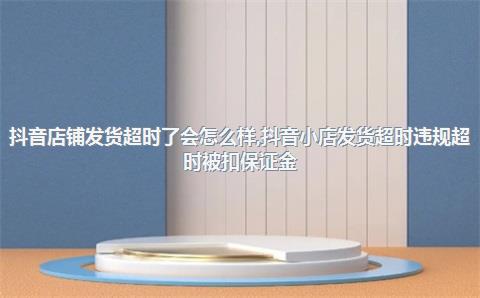 抖音店铺发货超时了会怎么样，抖音小店发货超时违规超时被扣保证金
