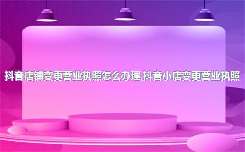 抖音店铺变更营业执照怎么办理，抖音小店变更营业执照