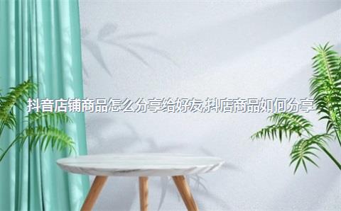 抖音店铺商品怎么分享给好友，抖店商品如何分享